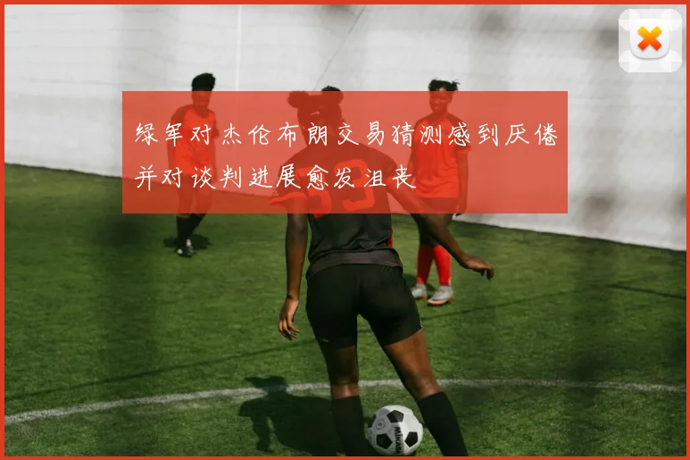 绿军对杰伦布朗交易猜测感到厌倦并对谈判进展愈发沮丧