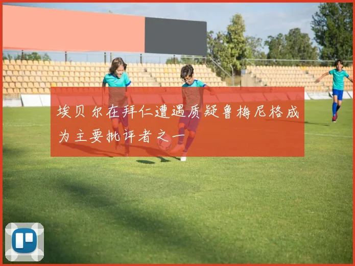埃贝尔在拜仁遭遇质疑鲁梅尼格成为主要批评者之一