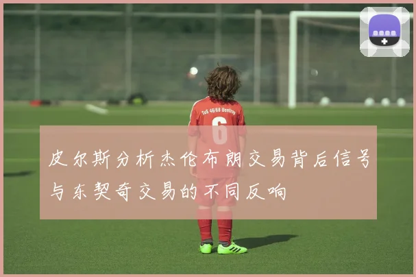 皮尔斯分析杰伦布朗交易背后信号与东契奇交易的不同反响