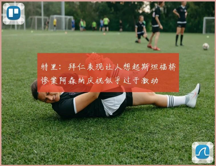 特里：拜仁表现让人想起斯坦福桥惨案阿森纳庆祝似乎过于激动