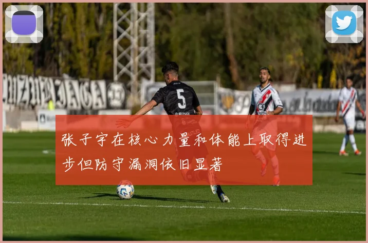 张子宇在核心力量和体能上取得进步但防守漏洞依旧显著