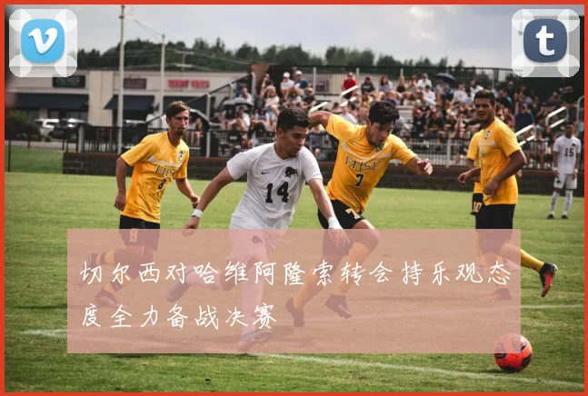 切尔西对哈维阿隆索转会持乐观态度全力备战决赛