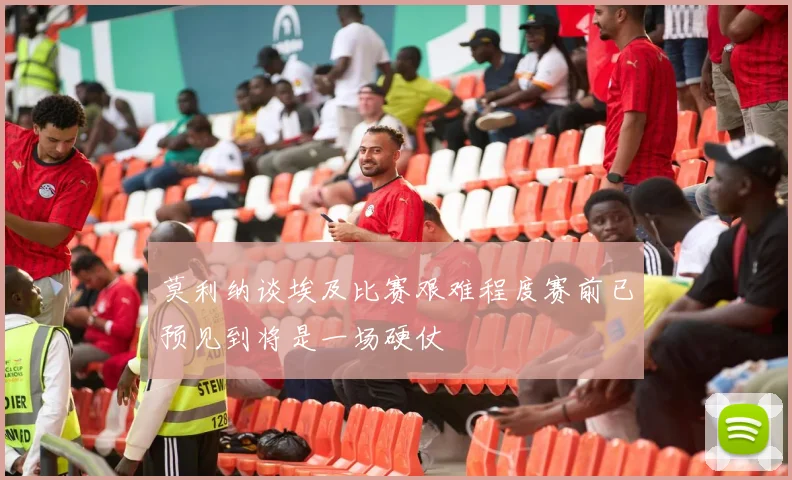 莫利纳谈埃及比赛艰难程度赛前已预见到将是一场硬仗