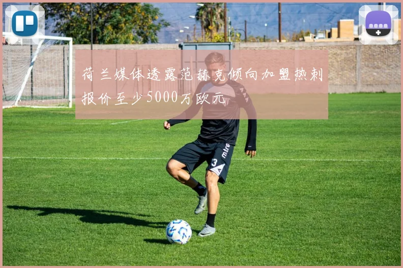 荷兰媒体透露范赫克倾向加盟热刺报价至少5000万欧元