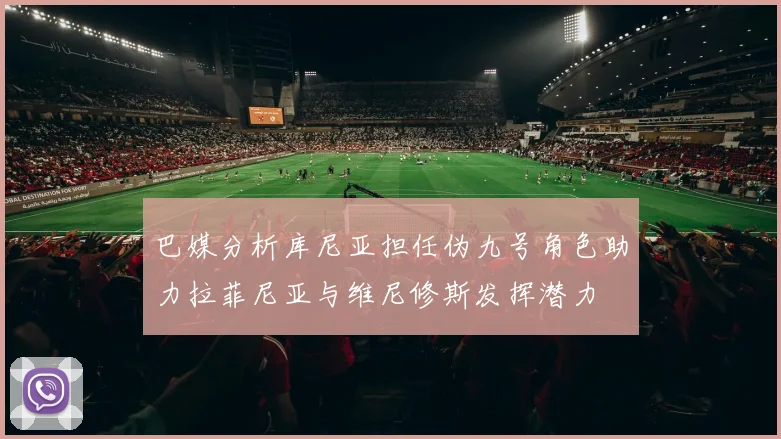 巴媒分析库尼亚担任伪九号角色助力拉菲尼亚与维尼修斯发挥潜力