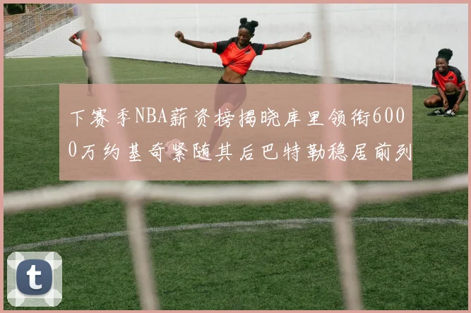 下赛季NBA薪资榜揭晓库里领衔6000万约基奇紧随其后巴特勒稳居前列