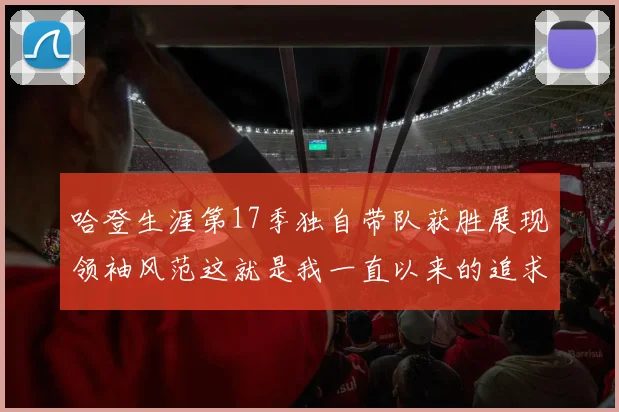 哈登生涯第17季独自带队获胜展现领袖风范这就是我一直以来的追求
