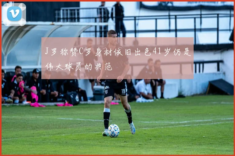 J罗称赞C罗身材依旧出色41岁仍是伟大球员的典范