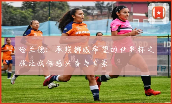 哈兰德：承载挪威希望的世界杯之旅让我倍感兴奋与自豪