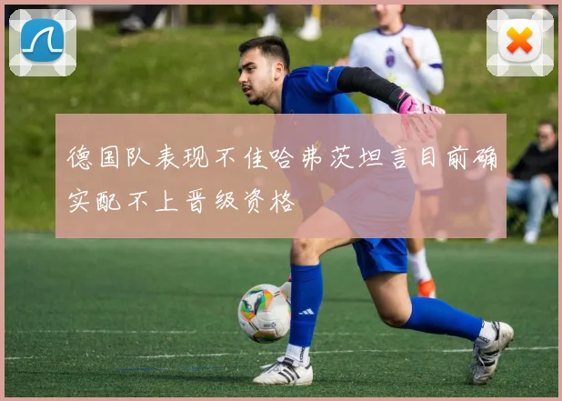 德国队表现不佳哈弗茨坦言目前确实配不上晋级资格