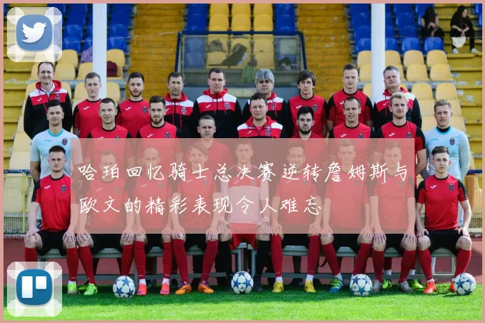 哈珀回忆骑士总决赛逆转詹姆斯与欧文的精彩表现令人难忘