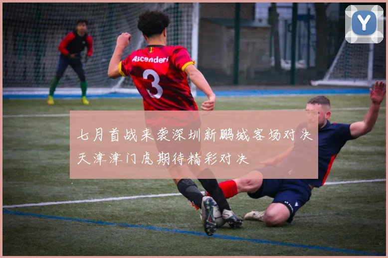 七月首战来袭深圳新鹏城客场对决天津津门虎期待精彩对决