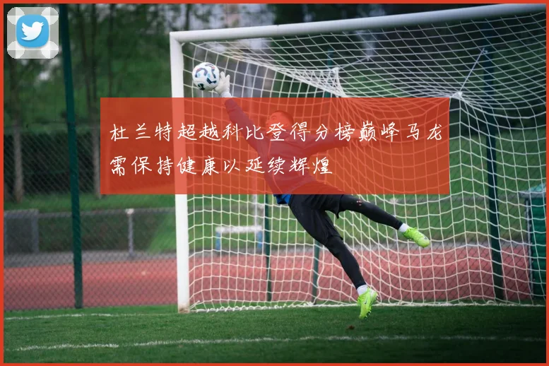 杜兰特超越科比登得分榜巅峰马龙需保持健康以延续辉煌