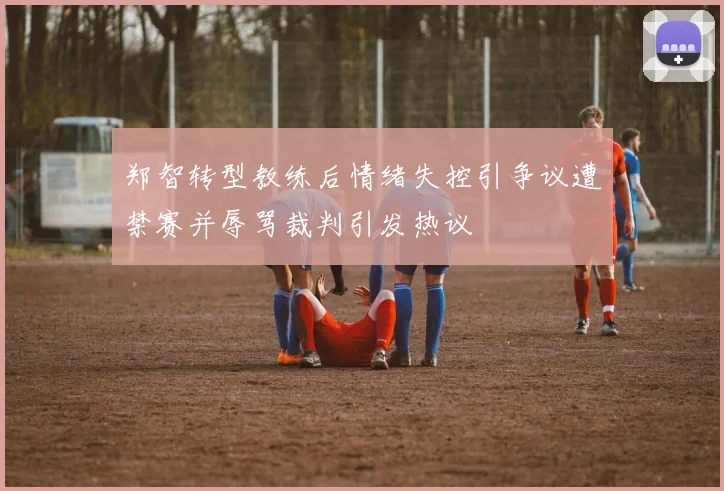 郑智转型教练后情绪失控引争议遭禁赛并辱骂裁判引发热议