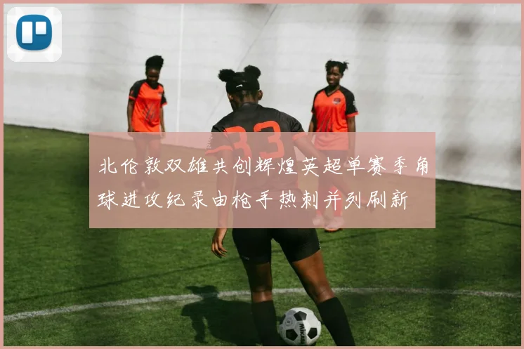 北伦敦双雄共创辉煌英超单赛季角球进攻纪录由枪手热刺并列刷新