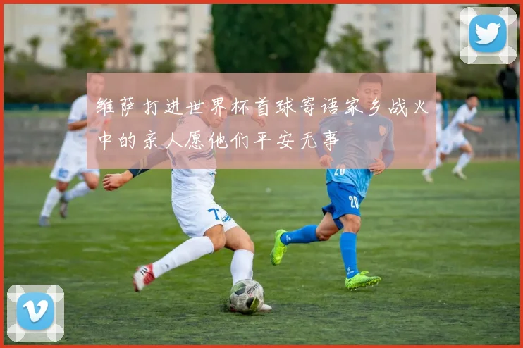 维萨打进世界杯首球寄语家乡战火中的亲人愿他们平安无事
