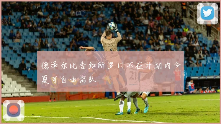 德泽尔比告知所罗门不在计划内今夏可自由离队