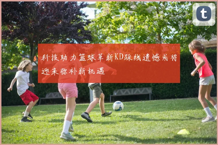科技助力篮球革新KD踩线遗憾或将迎来弥补新机遇