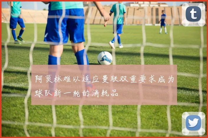 阿莫林难以适应曼联双重要求成为球队新一轮的消耗品
