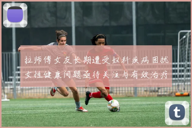 拉师傅女友长期遭受妇科疾病困扰女性健康问题亟待关注与有效治疗方案