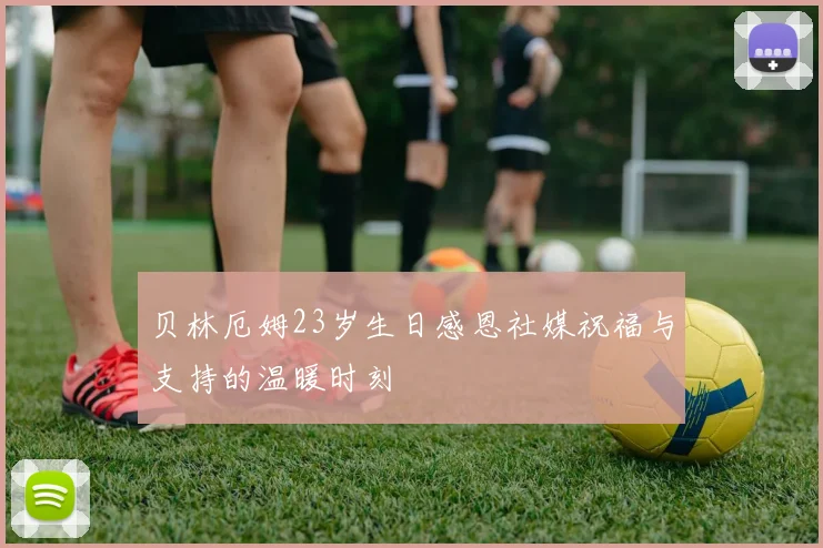 贝林厄姆23岁生日感恩社媒祝福与支持的温暖时刻