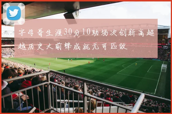 字母哥生涯30分10助场次创新高超越历史大前锋成就无可匹敌