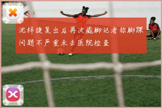 沈梓捷复出后再次崴脚记者称脚踝问题不严重未去医院检查