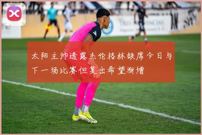 太阳主帅透露杰伦格林缺席今日与下一场比赛但复出希望渐增