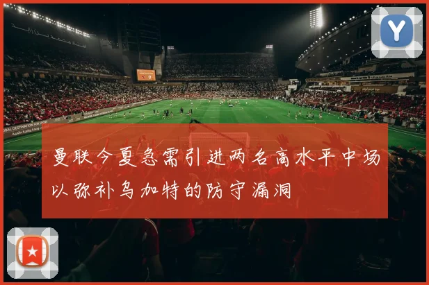 曼联今夏急需引进两名高水平中场以弥补乌加特的防守漏洞