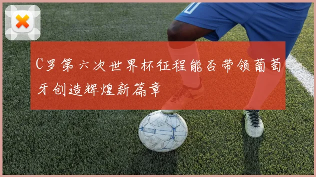 C罗第六次世界杯征程能否带领葡萄牙创造辉煌新篇章